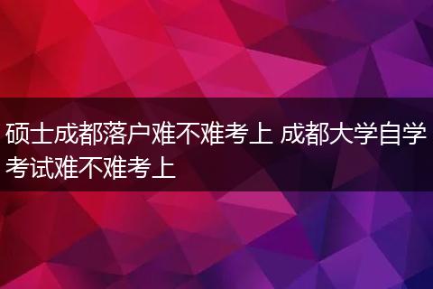 硕士成都落户难不难考上 成都大学自学考试难不难考上