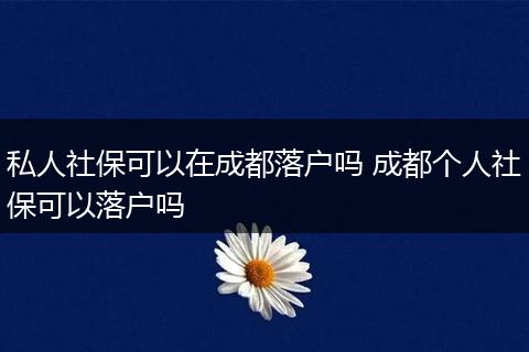 私人社保可以在成都落户吗 成都个人社保可以落户吗