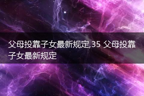 父母投靠子女最新规定,35 父母投靠子女最新规定