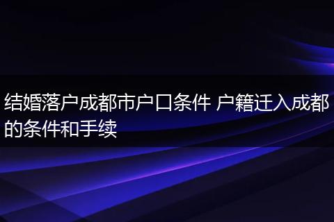 结婚落户成都市户口条件 户籍迁入成都的条件和手续