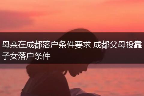 母亲在成都落户条件要求 成都父母投靠子女落户条件