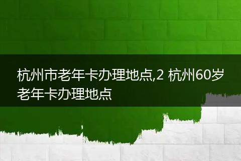 杭州市老年卡办理地点,2 杭州60岁老年卡办理地点