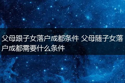 父母跟子女落户成都条件 父母随子女落户成都需要什么条件