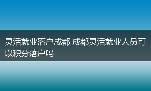灵活就业落户成都 成都灵活就业人员可以积分落户吗