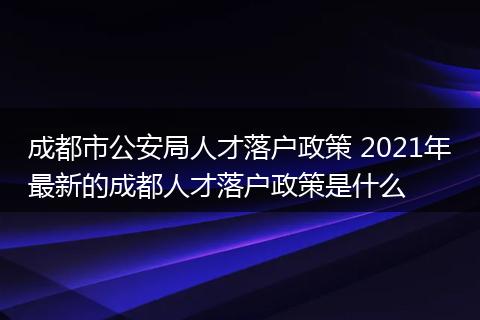 成都市公安局人才落户政策 2021年最新的成都人才落户政策是什么