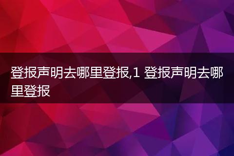 登报声明去哪里登报,1 登报声明去哪里登报