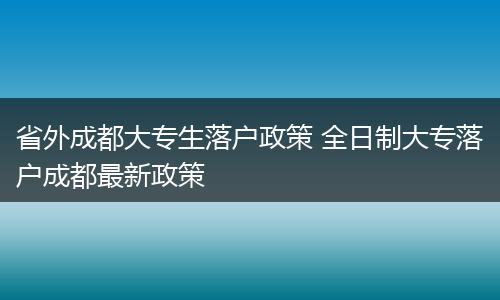 省外成都大专生落户政策 全日制大专落户成都最新政策
