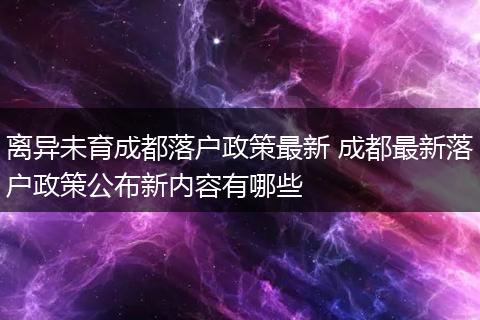 离异未育成都落户政策最新 成都最新落户政策公布新内容有哪些
