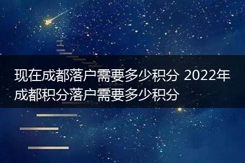 现在成都落户需要多少积分 2022年成都积分落户需要多少积分