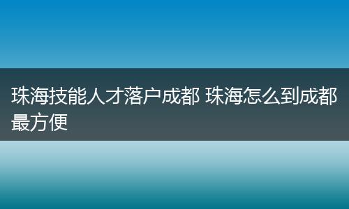 珠海技能人才落户成都 珠海怎么到成都最方便