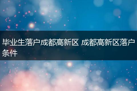 毕业生落户成都高新区 成都高新区落户条件