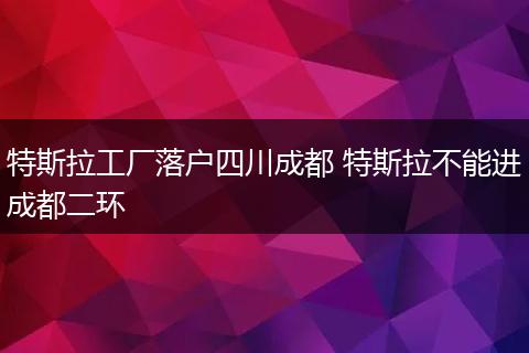 特斯拉工厂落户四川成都 特斯拉不能进成都二环