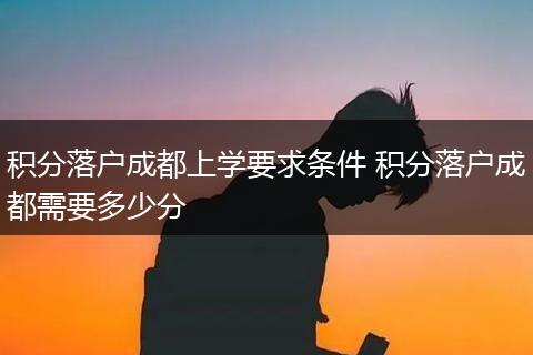 积分落户成都上学要求条件 积分落户成都需要多少分