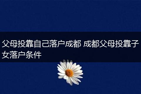 父母投靠自己落户成都 成都父母投靠子女落户条件