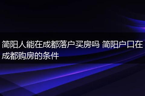 简阳人能在成都落户买房吗 简阳户口在成都购房的条件