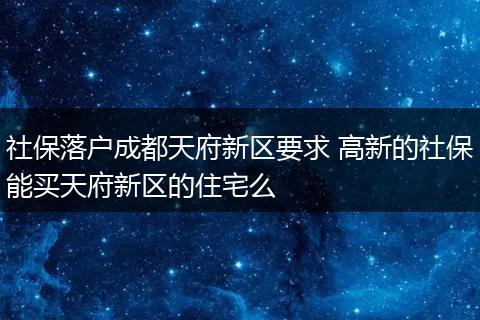 社保落户成都天府新区要求 高新的社保能买天府新区的住宅么