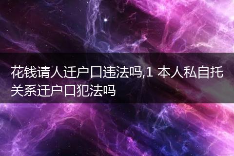 花钱请人迁户口违法吗,1 本人私自托关系迁户口犯法吗