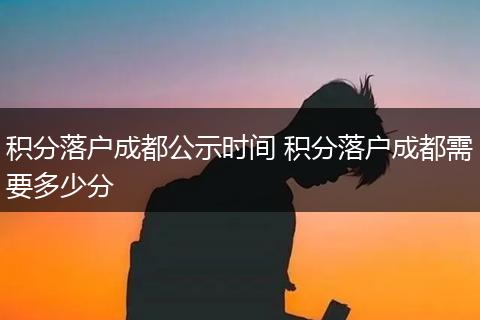 积分落户成都公示时间 积分落户成都需要多少分