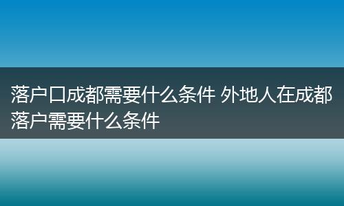 落户口成都需要什么条件 外地人在成都落户需要什么条件