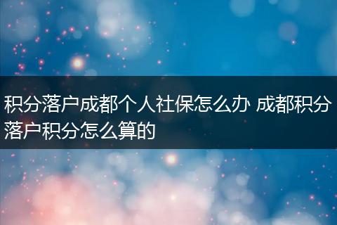 积分落户成都个人社保怎么办 成都积分落户积分怎么算的