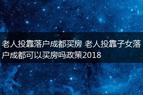 老人投靠落户成都买房 老人投靠子女落户成都可以买房吗政策2018