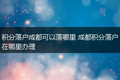 积分落户成都可以落哪里 成都积分落户在哪里办理