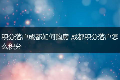 积分落户成都如何购房 成都积分落户怎么积分