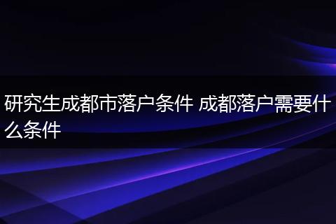 研究生成都市落户条件 成都落户需要什么条件