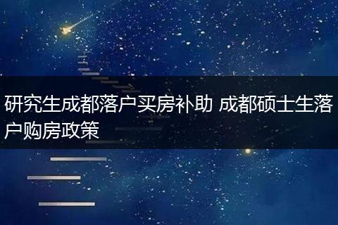 研究生成都落户买房补助 成都硕士生落户购房政策