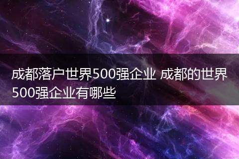 成都落户世界500强企业 成都的世界500强企业有哪些