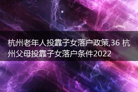 杭州老年人投靠子女落户政策,36 杭州父母投靠子女落户条件2022