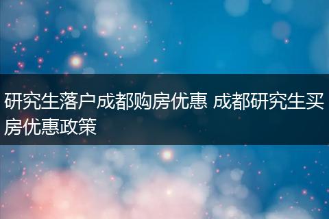 研究生落户成都购房优惠 成都研究生买房优惠政策