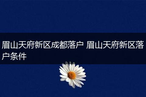 眉山天府新区成都落户 眉山天府新区落户条件