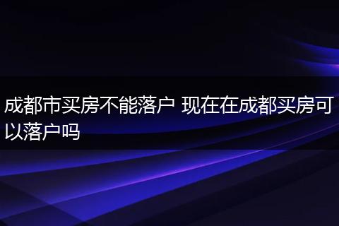 成都市买房不能落户 现在在成都买房可以落户吗