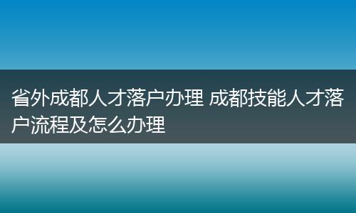 省外成都人才落户办理 成都技能人才落户流程及怎么办理