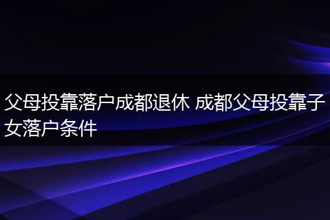 父母投靠落户成都退休 成都父母投靠子女落户条件