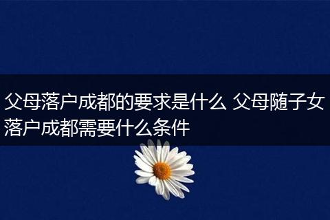 父母落户成都的要求是什么 父母随子女落户成都需要什么条件