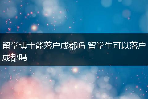 留学博士能落户成都吗 留学生可以落户成都吗