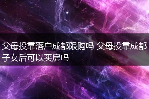 父母投靠落户成都限购吗 父母投靠成都子女后可以买房吗