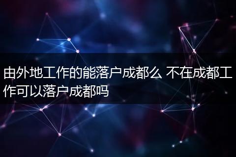 由外地工作的能落户成都么 不在成都工作可以落户成都吗