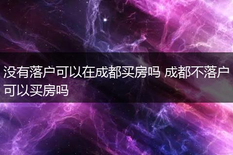 没有落户可以在成都买房吗 成都不落户可以买房吗