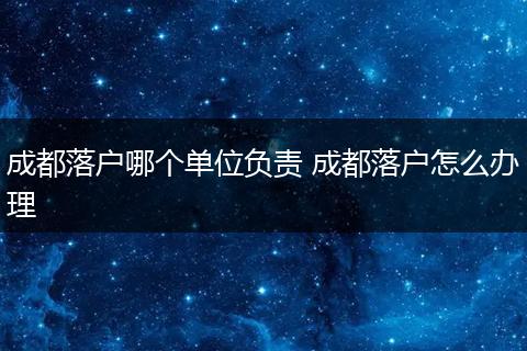 成都落户哪个单位负责 成都落户怎么办理