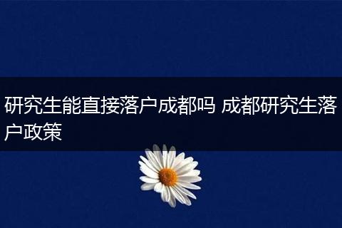 研究生能直接落户成都吗 成都研究生落户政策
