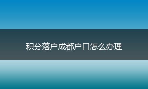 积分落户成都户口怎么办理