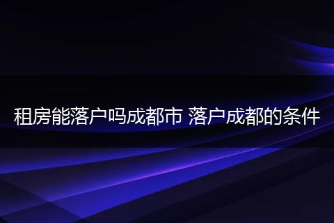 租房能落户吗成都市 落户成都的条件
