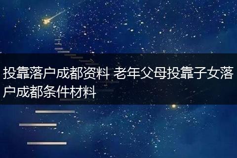 投靠落户成都资料 老年父母投靠子女落户成都条件材料