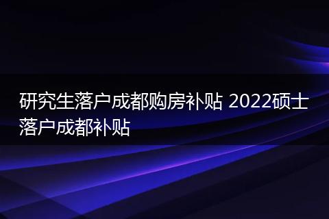 研究生落户成都购房补贴 2022硕士落户成都补贴