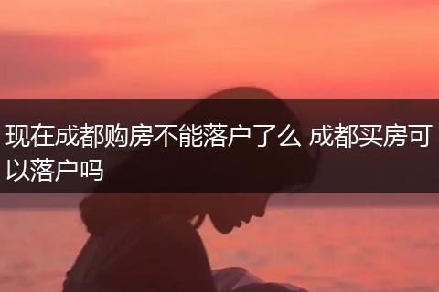 现在成都购房不能落户了么 成都买房可以落户吗