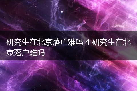 研究生在北京落户难吗,4 研究生在北京落户难吗