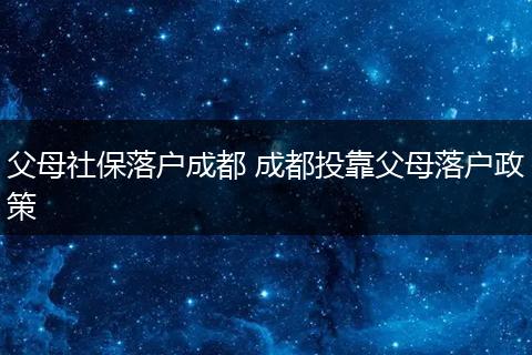 父母社保落户成都 成都投靠父母落户政策